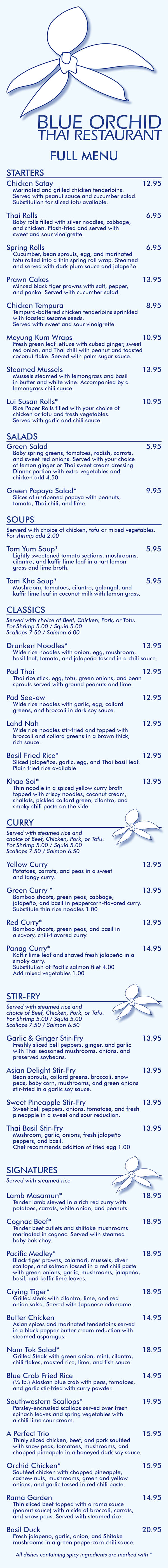 BLUE ORCHID
THAI RESTAURANT
FULL MENU
STARTERS
Chicken Satay 12.95
Marinated and grilled chicken tenderloins.
Served with peanut sauce and cucumber salad.
Substitution for sliced tofu available.
Thai Rolls 6.95
Baby rolls filled with silver noodles, cabbage,
and chicken. Flash-fried and served with
sweet and sour vinaigrette.
Spring Rolls 6.95
Cucumber, bean sprouts, egg, and marinated
tofu rolled into a thin spring roll wrap. Steamed
and served with dark plum sauce and jalapeño.
Prawn Cakes 13.95
Minced black tiger prawns with salt, pepper,
and panko. Served with cucumber salad.
Chicken Tempura 8.95
Tempura-battered chicken tenderloins sprinkled
with toasted sesame seeds.
Served with sweet and sour vinaigrette.
Meyung Kum Wraps 10.95
Fresh green leaf lettuce with cubed ginger, sweet
red onion, and Thai chili with peanut and toasted
coconut flake. Served with palm sugar sauce.
Steamed Mussels 13.95
Mussels steamed with lemongrass and basil
in butter and white wine. Accompanied by a
lemongrass chili sauce.
Lui Susan Rolls* 10.95
Rice Paper Rolls filled with your choice of
chicken or tofu and fresh vegetables.
Served with garlic and chili sauce.
SALADS
Green Salad 5.95
Baby spring greens, tomatoes, radish, carrots,
and sweet red onions. Served with your choice
of lemon ginger or Thai sweet cream dressing.
Dinner portion with extra vegetables and
chicken add 4.50
Green Papaya Salad* 9.95
Slices of unripened papaya with peanuts,
tomato, Thai chili, and lime.
SOUPS
Serverd with choice of chicken, tofu or mixed vegetables. For shrimp add 2.00
Tom Yum Soup* 5.95
Lightly sweetened tomato sections, mushrooms,
cilantro, and kaffir lime leaf in a tart lemon
grass and lime broth.
Tom Kha Soup* 5.95
Mushroom, tomatoes, cilantro, galangal, and
kaffir lime leaf in coconut milk with lemon grass.
CLASSICS
Served with choice of Beef, Chicken, Pork, or Tofu.
For Shrimp 5.00 / Squid 5.00
Scallops 7.50 / Salmon 6.00
Drunken Noodles* 13.95
Wide rice noodles with onion, egg, mushroom,
basil leaf, tomato, and jalapeño tossed in a chili sauce.
Pad Thai 12.95
Thai rice stick, egg, tofu, green onions, and bean
sprouts served with ground peanuts and lime.
Pad See-ew 12.95
Wide rice noodles with garlic, egg, collard
greens, and broccoli in dark soy sauce.
Lahd Nah 12.95
Wide rice noodles stir-fried and topped with
broccoli and collard greens in a brown thick,
rich sauce.
Basil Fried Rice* 12.95
Sliced jalapeños, garlic, egg, and Thai basil leaf.
Plain fried rice available.
Khao Soi* 13.95
Thin noodle in a spiced yellow curry broth
topped with crispy noodles, coconut cream,
shallots, pickled collard green, cilantro, and
smoky chili paste on the side.
CURRY
Served with steamed rice and
choice of Beef, Chicken, Pork, or Tofu.
For Shrimp 5.00 / Squid 5.00
Scallops 7.50 / Salmon 6.50
Yellow Curry 13.95
Potatoes, carrots, and peas in a sweet
and tangy curry.
Green Curry * 13.95
Bamboo shoots, green peas, cabbage,
jalapeño, and basil in peppercorn-flavored curry.
Substitute thin rice noodles 1.00
Red Curry* 13.95
Bamboo shoots, green peas, and basil in
a savory, chili-flavored curry.
Panag Curry* 14.95
Kaffir lime leaf and shaved fresh jalapeño in a
smoky curry.
Substitution of Pacific salmon filet 4.00
Add mixed vegetables 1.00
STIR-FRY
Served with steamed rice and
choice of Beef, Chicken, Pork, or Tofu.
For Shrimp 5.00 / Squid 5.00
Scallops 7.50 / Salmon 6.50
Garlic & Ginger Stir-Fry 13.95
Freshly sliced bell peppers, ginger, and garlic
with Thai seasoned mushrooms, onions, and
preserved soybeans.
Asian Delight Stir-Fry 13.95
Bean sprouts, collard greens, broccoli, snow
peas, baby corn, mushrooms, and green onions
stir-fried in a garlic soy sauce.
Sweet Pineapple Stir-Fry 13.95
Sweet bell peppers, onions, tomatoes, and fresh
pineapple in a sweet and sour reduction.
Thai Basil Stir-Fry 13.95
Mushroom, garlic, onions, fresh jalapeño
peppers, and basil.
Chef recommends addition of fried egg 1.00
SIGNATURES
Served with steamed rice
Lamb Masamun* 18.95
Tender lamb stewed in a rich red curry with
potatoes, carrots, white onion, and peanuts.
Cognac Beef* 18.95
Tender beef cutlets and shiitake mushrooms
marinated in cognac. Served with steamed
baby bok choy.
Pacific Medley* 18.95
Black tiger prawns, calamari, mussels, diver
scallops, and salmon tossed in a red chili paste
with green onions, garlic, mushrooms, jalapeño,
basil, and kaffir lime leaves.
Crying Tiger* 18.95
Grilled steak with cilantro, lime, and red
onion salsa. Served with Japanese edamame.
Butter Chicken 14.95
Asian spices and marinated tenderloins served
in a black pepper butter cream reduction with
steamed asparagus.
Nam Tok Salad* 18.95
Grilled Steak with green onion, mint, cilantro,
chili flakes, roasted rice, lime, and fish sauce.
Blue Crab Fried Rice 14.95
(¼ lb.) Alaskan blue crab with peas, tomatoes,
and garlic stir-fried with curry powder.
Southwestern Scallops* 19.95
Parsley-encrusted scallops served over fresh
spinach leaves and spring vegetables with
a chili lime sour cream.
A Perfect Trio 15.95
Thinly sliced chicken, beef, and pork sautéed
with snow peas, tomatoes, mushrooms, and
chopped pineapple in a honeyed dark soy sauce.
Orchid Chicken* 15.95
Sautéed chicken with chopped pineapple,
cashew nuts, mushrooms, green and yellow
onions, and garlic tossed in red chili paste.
Rama Garden 14.95
Thin sliced beef topped with a rama sauce
(peanut sauce) with a side of broccoli, carrots,
and snow peas. Served with steamed rice.
Basil Duck 20.95
Fresh jalapeno, garlic, onion, and Shitake
mushrooms in a green peppercorn chili sauce.
All dishes containing spicy ingredients are marked with *