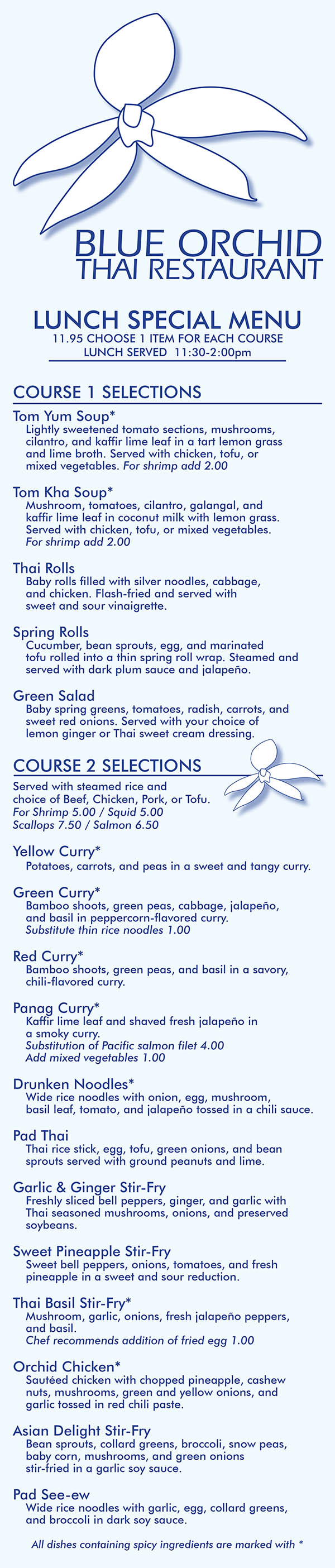 Blue Orchid Thai Restaurant Lunch Menu
BLUE ORCHID
THAI RESTAURANT
LUNCH SPECIAL MENU
11.95 CHOOSE 1 ITEM FOR EACH COURSE
LUNCH SERVED 11:30-2:00pm
COURSE 1 SELECTIONS
Tom Yum Soup*
Lightly sweetened tomato sections, mushrooms,
cilantro, and kaffir lime leaf in a tart lemon grass
and lime broth. Served with chicken, tofu, or
mixed vegetables. For shrimp add 2.00
Tom Kha Soup*
Mushroom, tomatoes, cilantro, galangal, and
kaffir lime leaf in coconut milk with lemon grass.
Served with chicken, tofu, or mixed vegetables.
For shrimp add 2.00
Thai Rolls
Baby rolls filled with silver noodles, cabbage,
and chicken. Flash-fried and served with
sweet and sour vinaigrette.
Spring Rolls
Cucumber, bean sprouts, egg, and marinated
tofu rolled into a thin spring roll wrap. Steamed and
served with dark plum sauce and jalapeño.
Green Salad
Baby spring greens, tomatoes, radish, carrots, and
sweet red onions. Served with your choice of
lemon ginger or Thai sweet cream dressing.
COURSE 2 SELECTIONS
Served with steamed rice and
choice of Beef, Chicken, Pork, or Tofu.
For Shrimp 5.00 / Squid 5.00
Scallops 7.50 / Salmon 6.50
Yellow Curry*
Potatoes, carrots, and peas in a sweet and tangy curry.
Green Curry*
Bamboo shoots, green peas, cabbage, jalapeño,
and basil in peppercorn-flavored curry.
Substitute thin rice noodles 1.00
Red Curry*
Bamboo shoots, green peas, and basil in a savory,
chili-flavored curry.
Panag Curry*
Kaffir lime leaf and shaved fresh jalapeño in
a smoky curry.
Substitution of Pacific salmon filet 4.00
Add mixed vegetables 1.00
Drunken Noodles*
Wide rice noodles with onion, egg, mushroom,
basil leaf, tomato, and jalapeño tossed in a chili sauce.
Pad Thai
Thai rice stick, egg, tofu, green onions, and bean
sprouts served with ground peanuts and lime.
Garlic & Ginger Stir-Fry
Freshly sliced bell peppers, ginger, and garlic with
Thai seasoned mushrooms, onions, and preserved
soybeans.
Sweet Pineapple Stir-Fry
Sweet bell peppers, onions, tomatoes, and fresh
pineapple in a sweet and sour reduction.
Thai Basil Stir-Fry*
Mushroom, garlic, onions, fresh jalapeño peppers,
and basil.
Chef recommends addition of fried egg 1.00
Orchid Chicken*
Sautéed chicken with chopped pineapple, cashew
nuts, mushrooms, green and yellow onions, and
garlic tossed in red chili paste.
Asian Delight Stir-Fry
Bean sprouts, collard greens, broccoli, snow peas,
baby corn, mushrooms, and green onions
stir-fried in a garlic soy sauce.
Pad See-ew
Wide rice noodles with garlic, egg, collard greens,
and broccoli in dark soy sauce.
All dishes containing spicy ingredients are marked with *