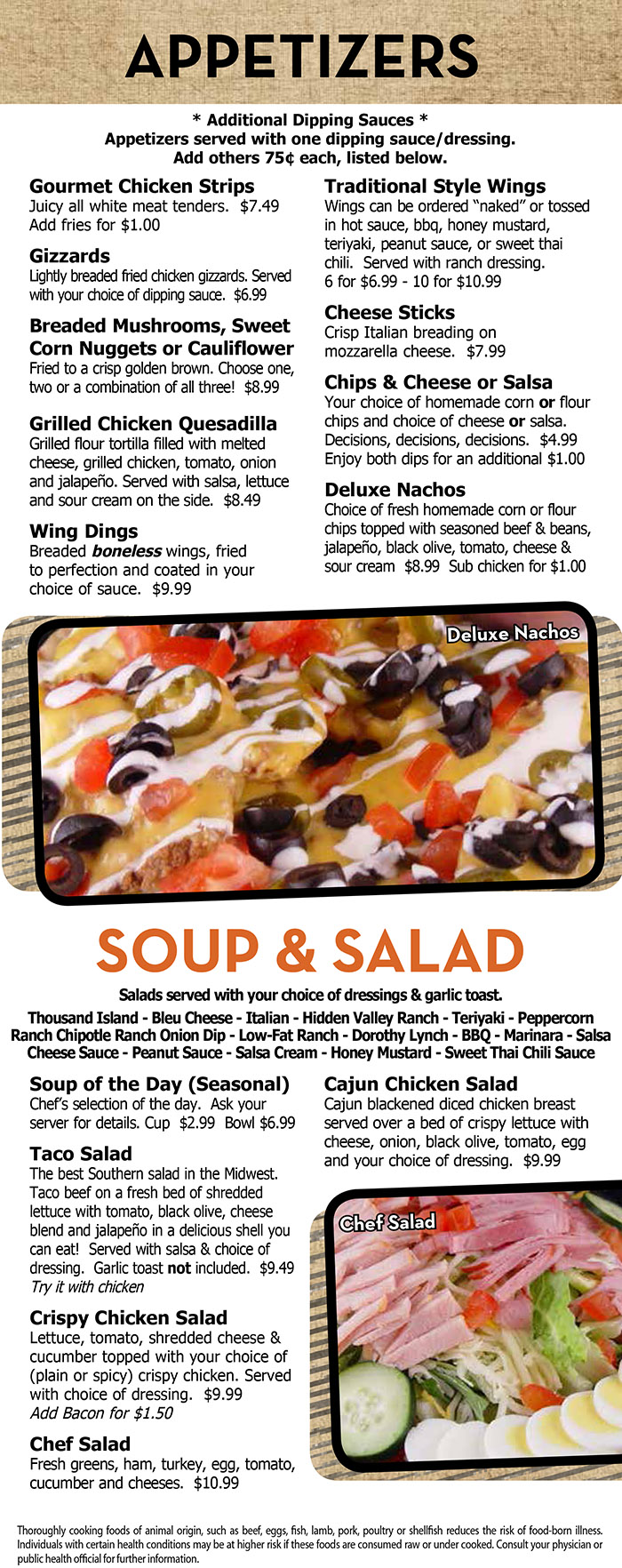 Heidelberg's Sports Bar & Grill Menu Page 2
  APPETIZERS
  * Additional Dipping Sauces *
Appetizers served with one dipping sauce/dressing.
Add others 75¢ each, listed below.
Gourmet Chicken Strips
Juicy all white meat tenders. $7.49
Add fries for $1.00
Gizzards
Lightly breaded fried chicken gizzards. Served
with your choice of dipping sauce. $6.99
Breaded Mushrooms, Sweet
Corn Nuggets or Cauliflower
Fried to a crisp golden brown. Choose one,
two or a combination of all three! $8.99
Grilled Chicken Quesadilla
Grilled flour tortilla filled with melted
cheese, grilled chicken, tomato, onion
and jalapeño. Served with salsa, lettuce
and sour cream on the side. $8.49
Wing Dings
Breaded boneless wings, fried
to perfection and coated in your
choice of sauce. $9.99
Traditional Style Wings
Wings can be ordered “naked” or tossed
in hot sauce, bbq, honey mustard,
teriyaki, peanut sauce, or sweet thai
chili. Served with ranch dressing.
6 for $6.99 - 10 for $10.99
Cheese Sticks
Crisp Italian breading on
mozzarella cheese. $7.99
Chips & Cheese or Salsa
Your choice of homemade corn or flour
chips and choice of cheese or salsa.
Decisions, decisions, decisions. $4.99
Enjoy both dips for an additional $1.00
Deluxe Nachos
Choice of fresh homemade corn or flour
chips topped with seasoned beef & beans,
jalapeño, black olive, tomato, cheese &
sour cream $8.99 Sub chicken for $1.00
SOUP & SALAD
Salads served with your choice of dressings & garlic toast.
Thousand Island - Bleu Cheese - Italian - Hidden Valley Ranch - Teriyaki - Peppercorn
Ranch Chipotle Ranch Onion Dip - Low-Fat Ranch - Dorothy Lynch - BBQ - Marinara - Salsa
Cheese Sauce - Peanut Sauce - Salsa Cream - Honey Mustard - Sweet Thai Chili Sauce
Soup of the Day (Seasonal)
Chef’s selection of the day. Ask your
server for details. Cup $2.99 Bowl $6.99
Taco Salad
The best Southern salad in the Midwest.
Taco beef on a fresh bed of shredded
lettuce with tomato, black olive, cheese
blend and jalapeño in a delicious shell you
can eat! Served with salsa & choice of
dressing. Garlic toast not included. $9.49
Try it with chicken
Crispy Chicken Salad
Lettuce, tomato, shredded cheese &
cucumber topped with your choice of
(plain or spicy) crispy chicken. Served
with choice of dressing. $9.99
Add Bacon for $1.50
Chef Salad
Fresh greens, ham, turkey, egg, tomato,
cucumber and cheeses. $10.99
Cajun Chicken Salad
Cajun blackened diced chicken breast
served over a bed of crispy lettuce with
cheese, onion, black olive, tomato, egg
and your choice of dressing. $9.99
Thoroughly cooking foods of animal origin, such as beef, eggs, fish, lamb, pork, poultry or shellfish reduces the risk of food-born illness.
Individuals with certain health conditions may be at higher risk if these foods are consumed raw or under cooked. Consult your physician or
public health official for further information. 
