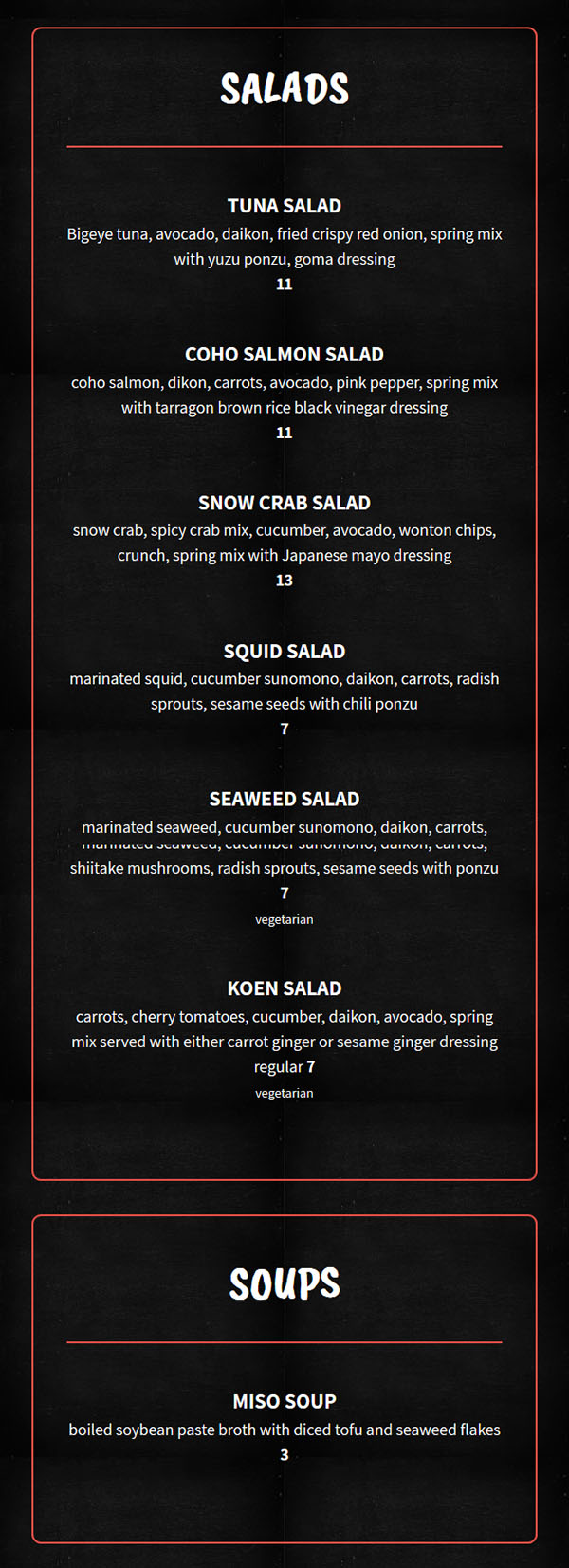 
Salads

    Tuna Salad

    Bigeye tuna, avocado, daikon, fried crispy red onion, spring mix with yuzu ponzu, goma dressing

    $11

    Coho Salmon Salad

    coho salmon, dikon, carrots, avocado, pink pepper, spring mix with tarragon brown rice black vinegar dressing

    $11

    Snow Crab Salad

    snow crab, spicy crab mix, cucumber, avocado, wonton chips, crunch, spring mix with Japanese mayo dressing

    $13

    Squid Salad

    marinated squid, cucumber sunomono, daikon, carrots, radish sprouts, sesame seeds with chili ponzu

    $7

    Seaweed Salad

    marinated seaweed, cucumber sunomono, daikon, carrots, shiitake mushrooms, radish sprouts, sesame seeds with ponzu

    $7

    vegetarian

    Koen Salad

    carrots, cherry tomatoes, cucumber, daikon, avocado, spring mix served with either carrot ginger or sesame ginger dressing

    regular $7

    vegetarian

Soups

    Miso Soup

    boiled soybean paste broth with diced tofu and seaweed flakes

    $3

