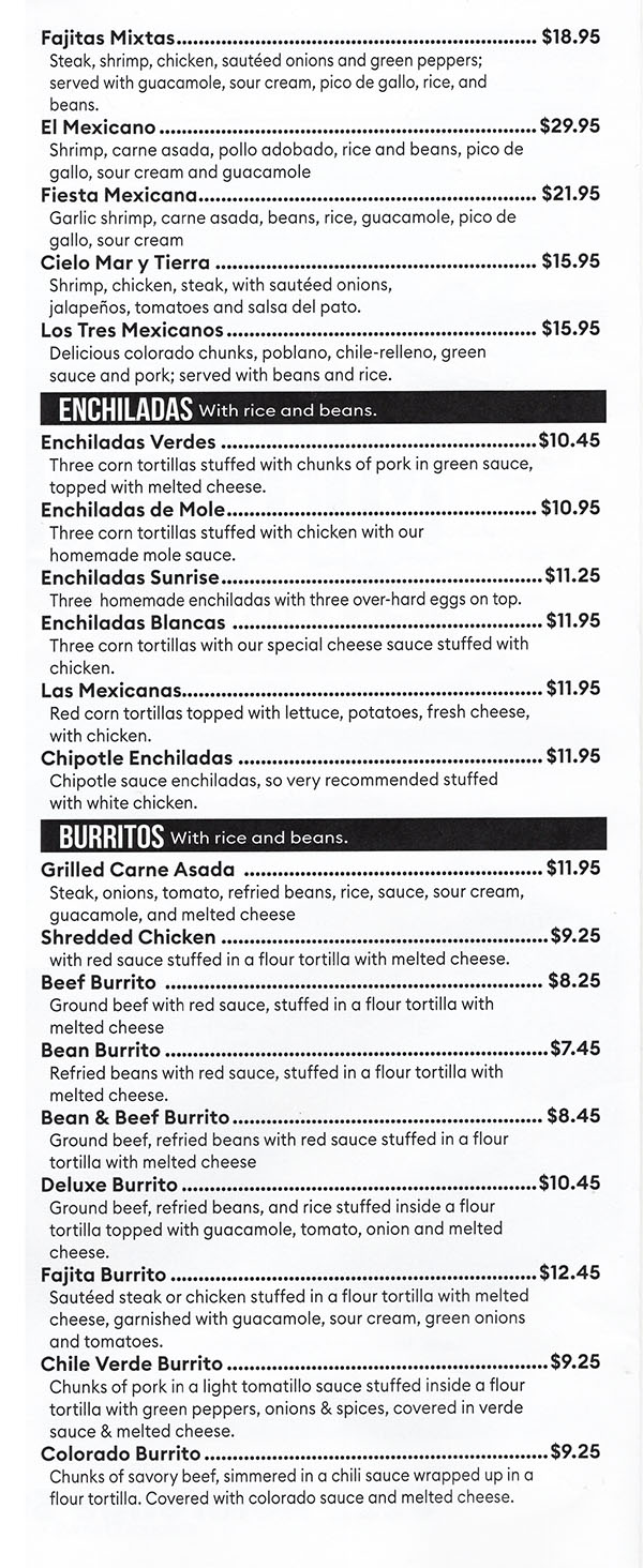 Fajitas Mixtas $18.95 Steak, shrirnp, chicken, sauteed onions and green peppers; served with guacamole, sour cream, pico de gallo, rice, and beans. El Mexicano $29.95 Shrimp, carne asada, polio adobado, rice and beans, pico de gallo, sour cream and guacamole Fiesta Mexicana $21.95 Garlic shrimp, carne asada, beans, rice, guacamole, pico de gallo, sour cream Cielo Mar y Tierra $15.95 Shrimp, chicken, steak, with sauteed onions, jalaperios, tomatoes and salsa del pato. Los Tres Mexicanos $15.95 Delicious colorado chunks, poblano, chile-relleno, green sauce and pork; served with beans and rice. 
ENCHILADAS With rice and beans. 
Enchiladas Verdes $10.45 Three corn tortillas stuffed with chunks of pork in green sauce, topped with melted cheese. Enchiladas de Mole $10.95 Three corn tortillas stuffed with chicken with our homemade mole sauce. Enchiladas Sunrise $11.25 Three homemade enchiladas with three over-hard eggs on top. Enchiladas Blancas  $11.95 Three corn tortillas with our special cheese sauce stuffed with chicken. Las Mexicanas $11.95 Red corn tortillas topped with lettuce, potatoes, fresh cheese, with chicken. Chipotle Enchiladas $11.95 Chipotle sauce enchiladas, so very recommended stuffed with white chicken. 
BURRITOS With rice and beans. 
Grilled Carne Asada  $11.95 Steak, onions, tomato, refried beans, rice, sauce, sour cream, guacamole, and melted cheese Shredded Chicken $9.25 with red sauce stuffed in a flour tortilla with melted cheese. Beef Burrito  $8.25 Ground beef with red sauce, stuffed in a flour tortilla with melted cheese Bean Burrito $7.45 Refried beans with red sauce, stuffed in a flour tortilla with melted cheese. Bean & Beef Burrito $8.45 Ground beef, refried beans with red sauce stuffed in a flour tortilla with melted cheese Deluxe Burrito $10.45 Ground beef, refried beans, and rice stuffed inside a flour tortilla topped with guacamole, tomato, onion and melted cheese. Fajita Burrito $12.45 Sautéed steak or chicken stuffed in a flour tortilla with melted cheese, garnished with guacamole, sour cream, green onions and tomatoes. Chile Verde Burrito $9.25 Chunks of pork in a light tomatillo sauce stuffed inside a flour tortilla with green peppers, onions & spices, covered in verde sauce & melted cheese. Colorado Burrito $9.25 Chunks of savory beef, simmered in a chili sauce wrapped up in a flour tortilla. Covered with colorado sauce and melted cheese. 
